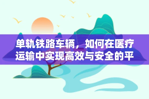 单轨铁路车辆，如何在医疗运输中实现高效与安全的平衡？
