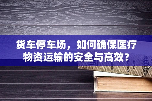 货车停车场，如何确保医疗物资运输的安全与高效？