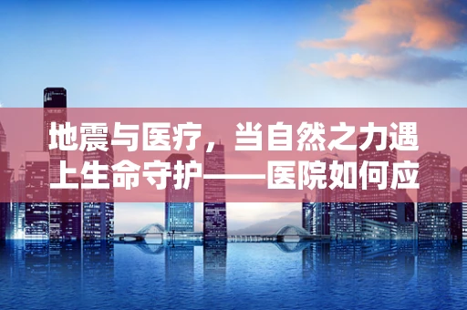 地震与医疗，当自然之力遇上生命守护——医院如何应对地震灾害的医学挑战？