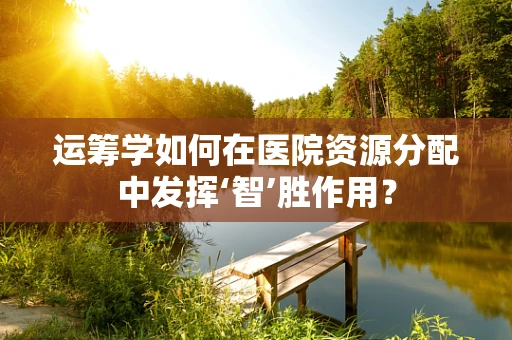 运筹学如何在医院资源分配中发挥‘智’胜作用？