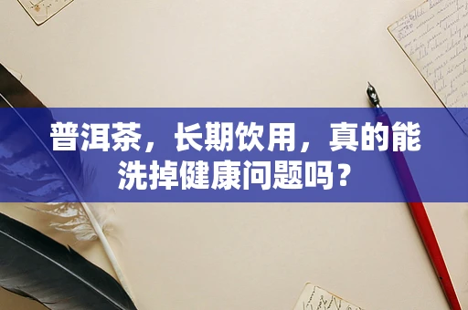 普洱茶，长期饮用，真的能洗掉健康问题吗？