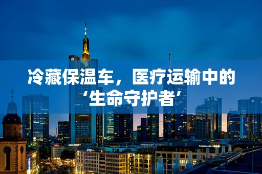 冷藏保温车，医疗运输中的‘生命守护者’