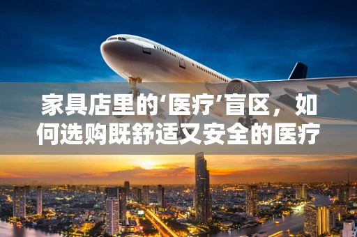 家具店里的‘医疗’盲区，如何选购既舒适又安全的医疗级家具？