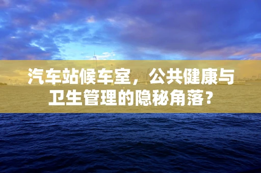汽车站候车室，公共健康与卫生管理的隐秘角落？