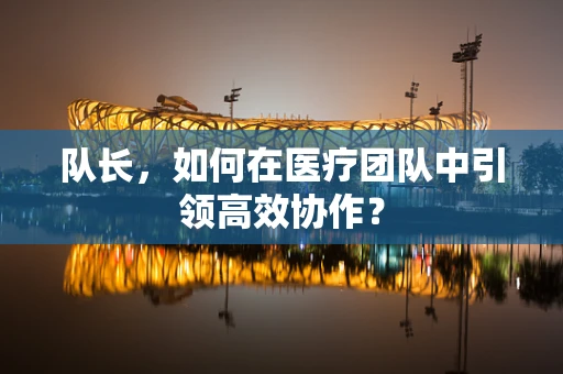 队长，如何在医疗团队中引领高效协作？