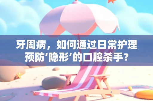 牙周病，如何通过日常护理预防‘隐形’的口腔杀手？