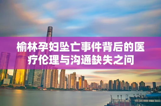 榆林孕妇坠亡事件背后的医疗伦理与沟通缺失之问