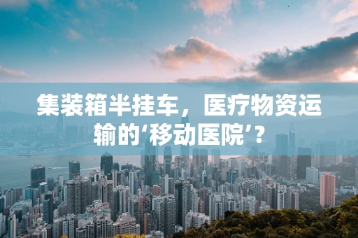 集装箱半挂车，医疗物资运输的‘移动医院’？