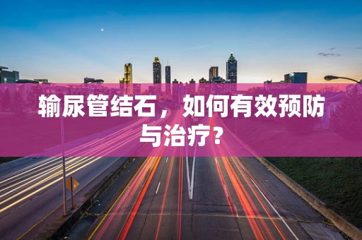 输尿管结石，如何有效预防与治疗？