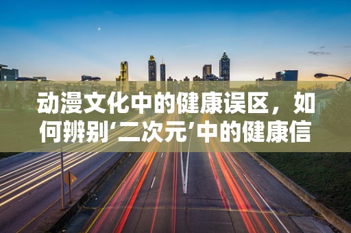 动漫文化中的健康误区，如何辨别‘二次元’中的健康信息？