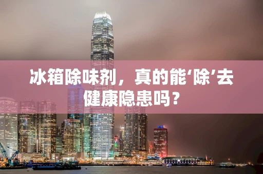 冰箱除味剂，真的能‘除’去健康隐患吗？