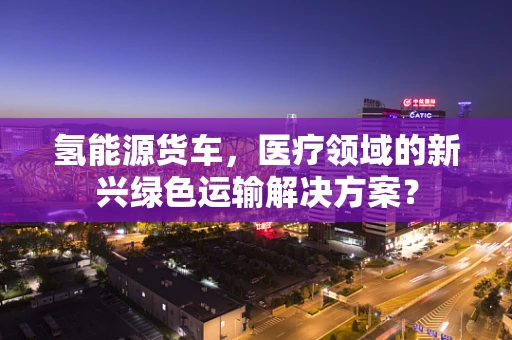 氢能源货车，医疗领域的新兴绿色运输解决方案？