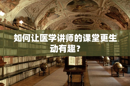 如何让医学讲师的课堂更生动有趣？