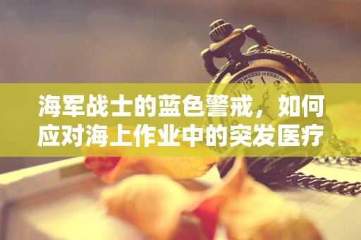 海军战士的蓝色警戒，如何应对海上作业中的突发医疗状况？