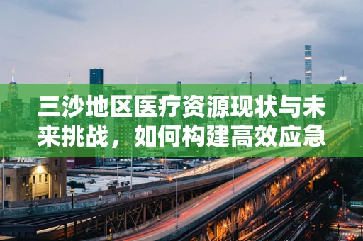 三沙地区医疗资源现状与未来挑战，如何构建高效应急响应体系？