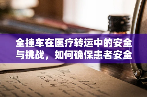 全挂车在医疗转运中的安全与挑战，如何确保患者安全抵达？