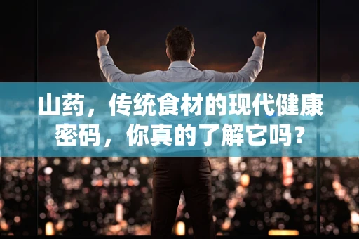 山药，传统食材的现代健康密码，你真的了解它吗？