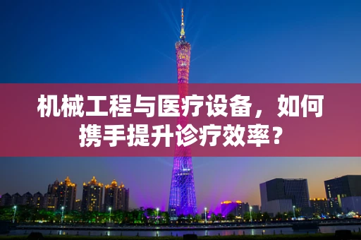 机械工程与医疗设备，如何携手提升诊疗效率？