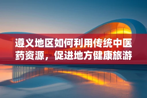 遵义地区如何利用传统中医药资源，促进地方健康旅游发展？