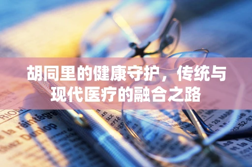 胡同里的健康守护，传统与现代医疗的融合之路