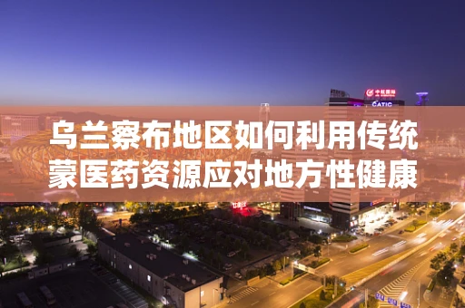 乌兰察布地区如何利用传统蒙医药资源应对地方性健康挑战？