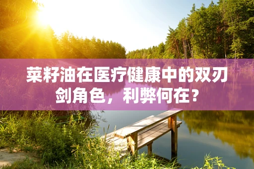菜籽油在医疗健康中的双刃剑角色，利弊何在？