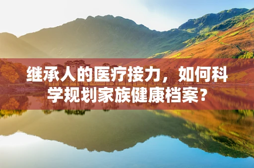 继承人的医疗接力，如何科学规划家族健康档案？