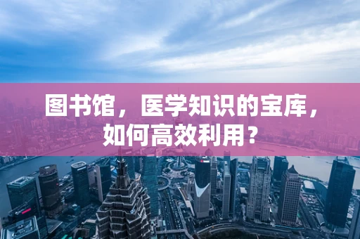 图书馆，医学知识的宝库，如何高效利用？