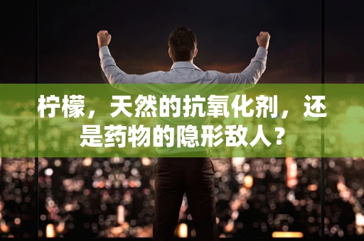 柠檬，天然的抗氧化剂，还是药物的隐形敌人？