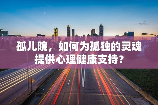 孤儿院，如何为孤独的灵魂提供心理健康支持？