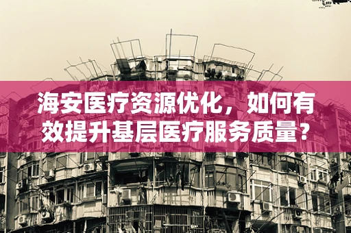海安医疗资源优化，如何有效提升基层医疗服务质量？