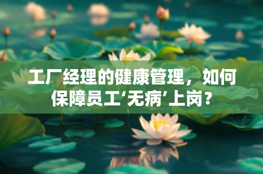 工厂经理的健康管理，如何保障员工‘无病’上岗？