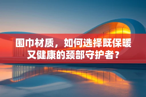 围巾材质，如何选择既保暖又健康的颈部守护者？