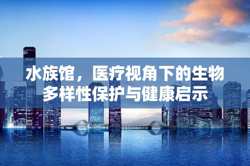 水族馆，医疗视角下的生物多样性保护与健康启示