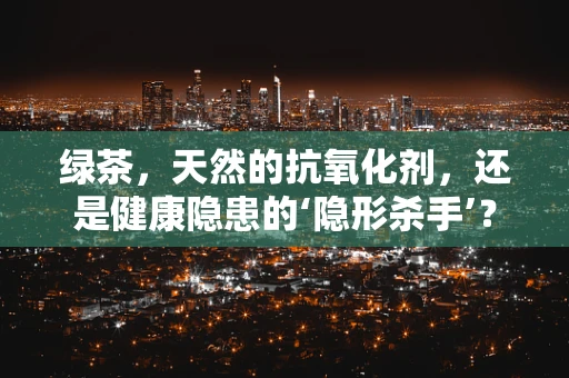 绿茶，天然的抗氧化剂，还是健康隐患的‘隐形杀手’？