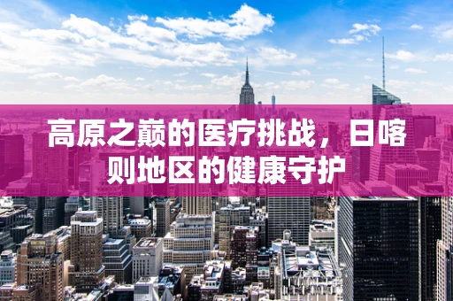 高原之巅的医疗挑战，日喀则地区的健康守护
