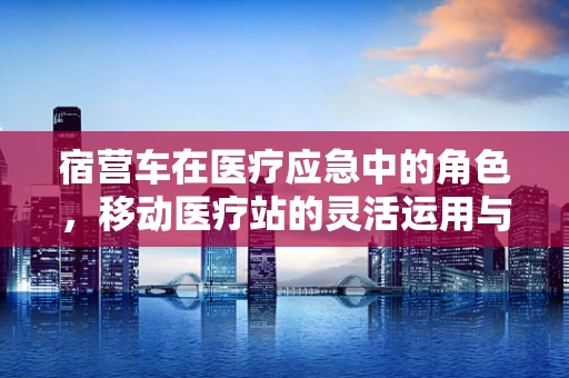 宿营车在医疗应急中的角色，移动医疗站的灵活运用与挑战