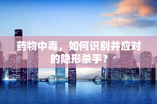 药物中毒，如何识别并应对的隐形杀手？
