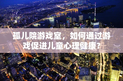孤儿院游戏室，如何通过游戏促进儿童心理健康？