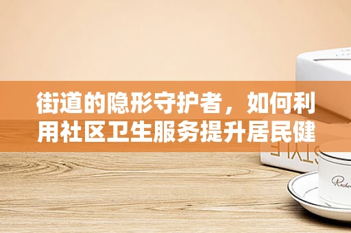 街道的隐形守护者，如何利用社区卫生服务提升居民健康？