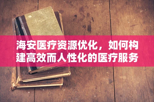 海安医疗资源优化，如何构建高效而人性化的医疗服务体系？