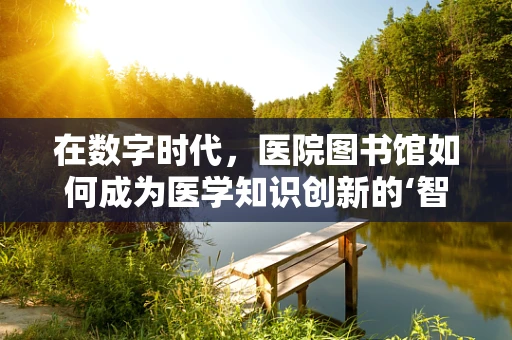在数字时代，医院图书馆如何成为医学知识创新的‘智慧源泉’？