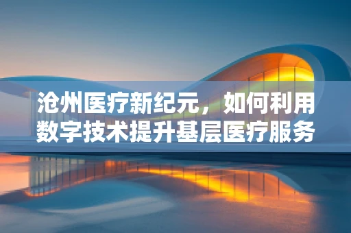 沧州医疗新纪元，如何利用数字技术提升基层医疗服务质量？