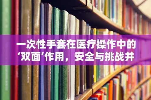 一次性手套在医疗操作中的‘双面’作用，安全与挑战并存？