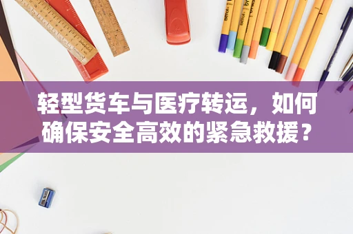轻型货车与医疗转运，如何确保安全高效的紧急救援？