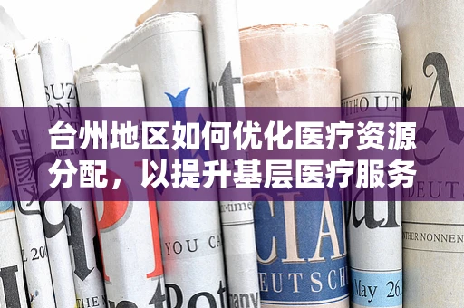 台州地区如何优化医疗资源分配，以提升基层医疗服务质量？