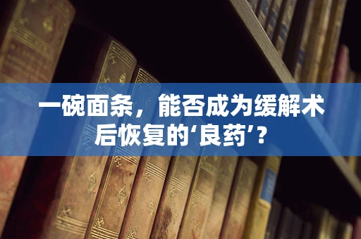 一碗面条，能否成为缓解术后恢复的‘良药’？