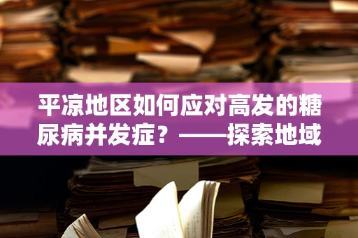 平凉地区如何应对高发的糖尿病并发症？——探索地域性健康挑战与策略