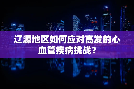 辽源地区如何应对高发的心血管疾病挑战？