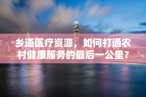 乡道医疗资源，如何打通农村健康服务的最后一公里？
